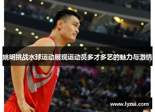 姚明挑战水球运动展现运动员多才多艺的魅力与激情