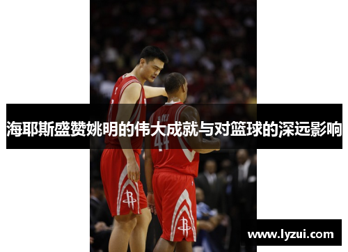 海耶斯盛赞姚明的伟大成就与对篮球的深远影响