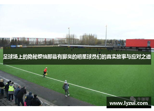 足球场上的隐秘烦恼那些有脚臭的明星球员们的真实故事与应对之道