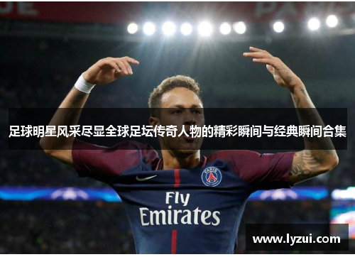 足球明星风采尽显全球足坛传奇人物的精彩瞬间与经典瞬间合集