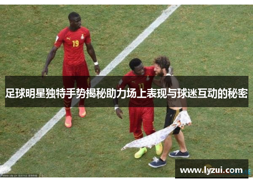 足球明星独特手势揭秘助力场上表现与球迷互动的秘密