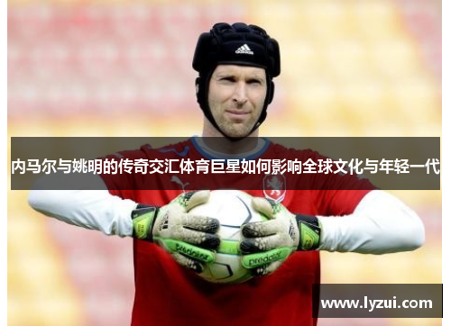 内马尔与姚明的传奇交汇体育巨星如何影响全球文化与年轻一代
